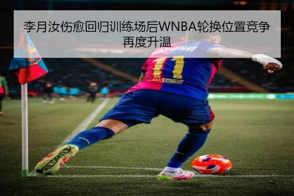 李月汝伤愈回归训练场后WNBA轮换位置竞争再度升温